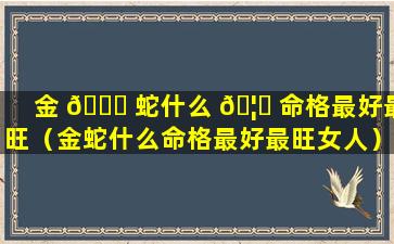 金 🐟 蛇什么 🦁 命格最好最旺（金蛇什么命格最好最旺女人）